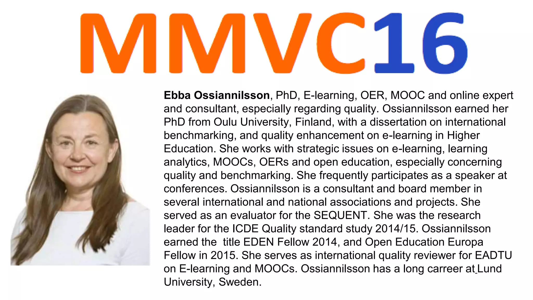Ebba Ossiannilsson, PhD, E-learning, OER, MOOC and online expert
and consultant, especially regarding quality. Ossiannilsson earned her
PhD from Oulu University, Finland, with a dissertation on international
benchmarking, and quality enhancement on e-learning in Higher
Education. She works with strategic issues on e-learning, learning
analytics, MOOCs, OERs and open education, especially concerning
quality and benchmarking. She frequently participates as a speaker at
conferences. Ossiannilsson is a consultant and board member in
several international and national associations and projects. She
served as an evaluator for the SEQUENT. She was the research
leader for the ICDE Quality standard study 2014/15. Ossiannilsson
earned the title EDEN Fellow 2014, and Open Education Europa
Fellow in 2015. She serves as international quality reviewer for EADTU
on E-learning and MOOCs. Ossiannilsson has a long carreer at Lund
University, Sweden.
 