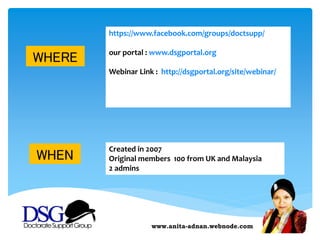 www.anita-adnan.webnode.com
WHERE
https://www.facebook.com/groups/doctsupp/
our portal : www.dsgportal.org
Webinar Link : http://dsgportal.org/site/webinar/
WHEN
Created in 2007
Original members 100 from UK and Malaysia
2 admins
 