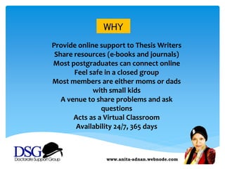www.anita-adnan.webnode.com
WHY
Provide online support to Thesis Writers
Share resources (e-books and journals)
Most postgraduates can connect online
Feel safe in a closed group
Most members are either moms or dads
with small kids
A venue to share problems and ask
questions
Acts as a Virtual Classroom
Availability 24/7, 365 days
 
