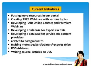 www.anita-adnan.webnode.com
Current Initiatives
 Putting more resources in our portal
 Creating FREE Webinars with various topics
 Developing PAID Online Courses and Premium
Webinars
 Developing a database for Experts in DSG
 Developing a database for service and content
providers
 related to postgraduates
 Inviting more speakers/trainers/ experts to be
 DSG Advisors
 Writing Journal Articles on DSG
 