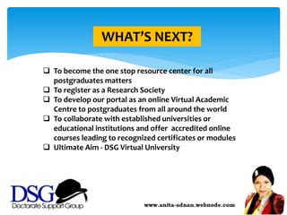 WHAT’S NEXT?
 To become the one stop resource center for all
postgraduates matters
 To register as a Research Society
 To develop our portal as an online Virtual Academic
Centre to postgraduates from all around the world
 To collaborate with established universities or
educational institutions and offer accredited online
courses leading to recognized certificates or modules
 Ultimate Aim - DSG Virtual University
 