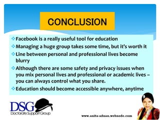 Facebook is a really useful tool for education
Managing a huge group takes some time, but it’s worth it
Line between personal and professional lives become
blurry
Although there are some safety and privacy issues when
you mix personal lives and professional or academic lives –
you can always control what you share.
Education should become accessible anywhere, anytime
CONCLUSION
 