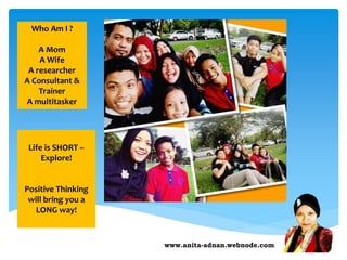 www.anita-adnan.webnode.com
Who Am I ?
A Mom
A Wife
A researcher
A Consultant &
Trainer
A multitasker
Life is SHORT –
Explore!
Positive Thinking
will bring you a
LONG way!
 