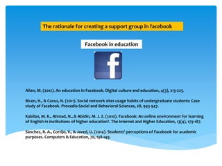 The rationale for creating a support group in facebook
Facebook in education
Allen, M. (2012). An education in Facebook. Digital culture and education, 4(3), 213-225.
Bicen, H., & Cavus, N. (2011). Social network sites usage habits of undergraduate students: Case
study of Facebook. Procedia-Social and Behavioral Sciences, 28, 943-947.
Kabilan, M. K., Ahmad, N., & Abidin, M. J. Z. (2010). Facebook: An online environment for learning
of English in institutions of higher education?. The Internet and Higher Education, 13(4), 179-187.
Sánchez, R. A., Cortijo, V., & Javed, U. (2014). Students' perceptions of Facebook for academic
purposes. Computers & Education, 70, 138-149.
 