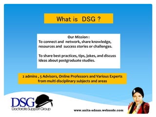 www.anita-adnan.webnode.com
Our Mission :
To connect and network, share knowledge,
resources and success stories or challenges.
To share best practices, tips, jokes, and discuss
ideas about postgraduate studies.
What is DSG ?
2 admins , 5 Advisors, Online Professors and Various Experts
from multi disciplinary subjects and areas
 