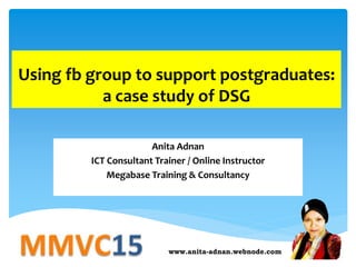 Using fb group to support postgraduates:
a case study of DSG
Anita Adnan
ICT Consultant Trainer / Online Instructor
Megabase Training & Consultancy
www.anita-adnan.webnode.com
 