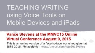 TEACHING WRITING
using Voice Tools on
Mobile Devices and iPads
Vance Stevens at the MMVC15 Online
Virtual Conference August 9, 2015
This is an online version of a face-to-face workshop given at
ISTE 2015, Philadelphia: http://tinyurl.com/iste2015vance
 