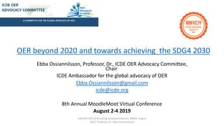 Ebba Ossiannilsson, Professor, Dr., ICDE OER Advocacy Committee,
Chair
ICDE Ambassador for the global advocacy of OER
Ebba.Ossiannilsson@gmail.com
icde@icde.org
8th Annual MoodleMoot Virtual Conference
August 2-4 2019
OER beyond 2020 and towards achieving the SDG4 2030
UNESCO OER forthcoming recommendations. MMVC August
2019. Professor, Dr. Ebba Ossiannilsson
 