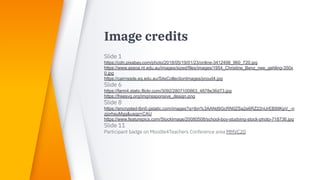 Image credits
Slide 1
https://cdn.pixabay.com/photo/2018/05/19/01/23/online-3412498_960_720.jpg
https://www.assoa.nt.edu.au/images/sized/files/images/1954_Christine_Benz_nee_gehling-350x
0.jpg
https://cairnssde.eq.edu.au/SiteCollectionImages/proud4.jpg
Slide 6
https://farm4.static.flickr.com/3092/2807100863_4878e36d73.jpg
https://freesvg.org/img/responsive_design.png
Slide 8
https://encrypted-tbn0.gstatic.com/images?q=tbn%3AANd9GcRN0ZSa2e6RZ22nUrEB99KpV_-n
zjorhsuMgg&usqp=CAU
https://www.featurepics.com/StockImage/20080508/school-boy-studying-stock-photo-718736.jpg
Slide 11
Participant badge on Moodle4Teachers Conference area MMVC20
 