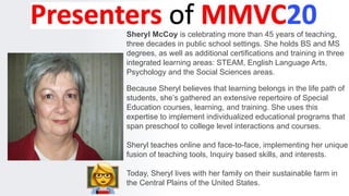 Sheryl McCoy is celebrating more than 45 years of teaching,
three decades in public school settings. She holds BS and MS
degrees, as well as additional certifications and training in three
integrated learning areas: STEAM, English Language Arts,
Psychology and the Social Sciences areas.
Because Sheryl believes that learning belongs in the life path of
students, she’s gathered an extensive repertoire of Special
Education courses, learning, and training. She uses this
expertise to implement individualized educational programs that
span preschool to college level interactions and courses.
Sheryl teaches online and face-to-face, implementing her unique
fusion of teaching tools, Inquiry based skills, and interests.
Today, Sheryl lives with her family on their sustainable farm in
the Central Plains of the United States.
 