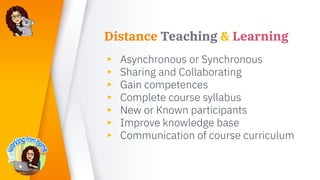 Distance Teaching & Learning
▸ Asynchronous or Synchronous
▸ Sharing and Collaborating
▸ Gain competences
▸ Complete course syllabus
▸ New or Known participants
▸ Improve knowledge base
▸ Communication of course curriculum
 