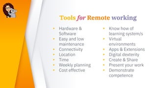 Tools for Remote working
▸ Hardware &
Software
▸ Easy and low
maintenance
▸ Connectivity
▸ Location
▸ Time
▸ Weekly planning
▸ Cost effective
▸ Know how of
learning system/s
▸ Virtual
environments
▸ Apps & Extensions
▸ Digital dexterity
▸ Create & Share
▸ Present your work
▸ Demonstrate
competence
 
