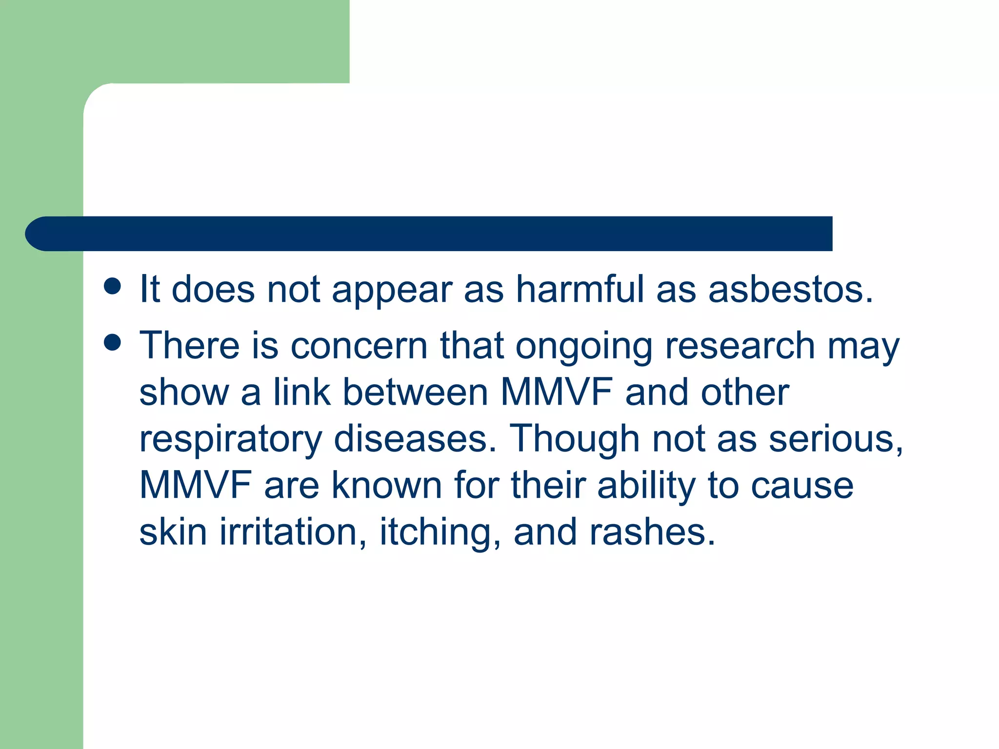 It does not appear as harmful as asbestos.  There is concern that ongoing research may show a link between MMVF and other respiratory diseases. Though not as serious, MMVF are known for their ability to cause skin irritation, itching, and rashes.  