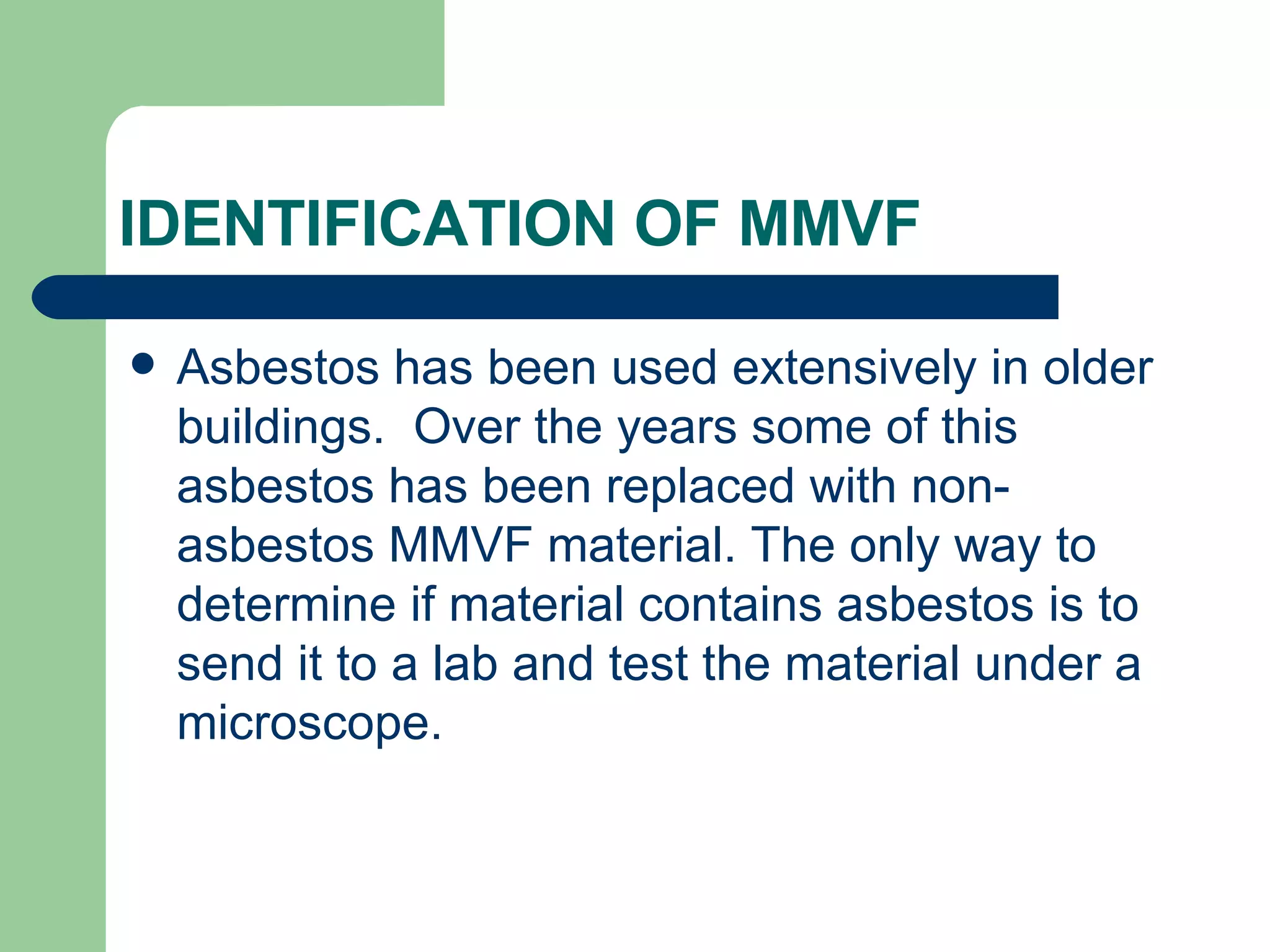 IDENTIFICATION OF MMVF  Asbestos has been used extensively in older buildings.  Over the years some of this asbestos has been replaced with non-asbestos MMVF material. The only way to determine if material contains asbestos is to send it to a lab and test the material under a microscope.  