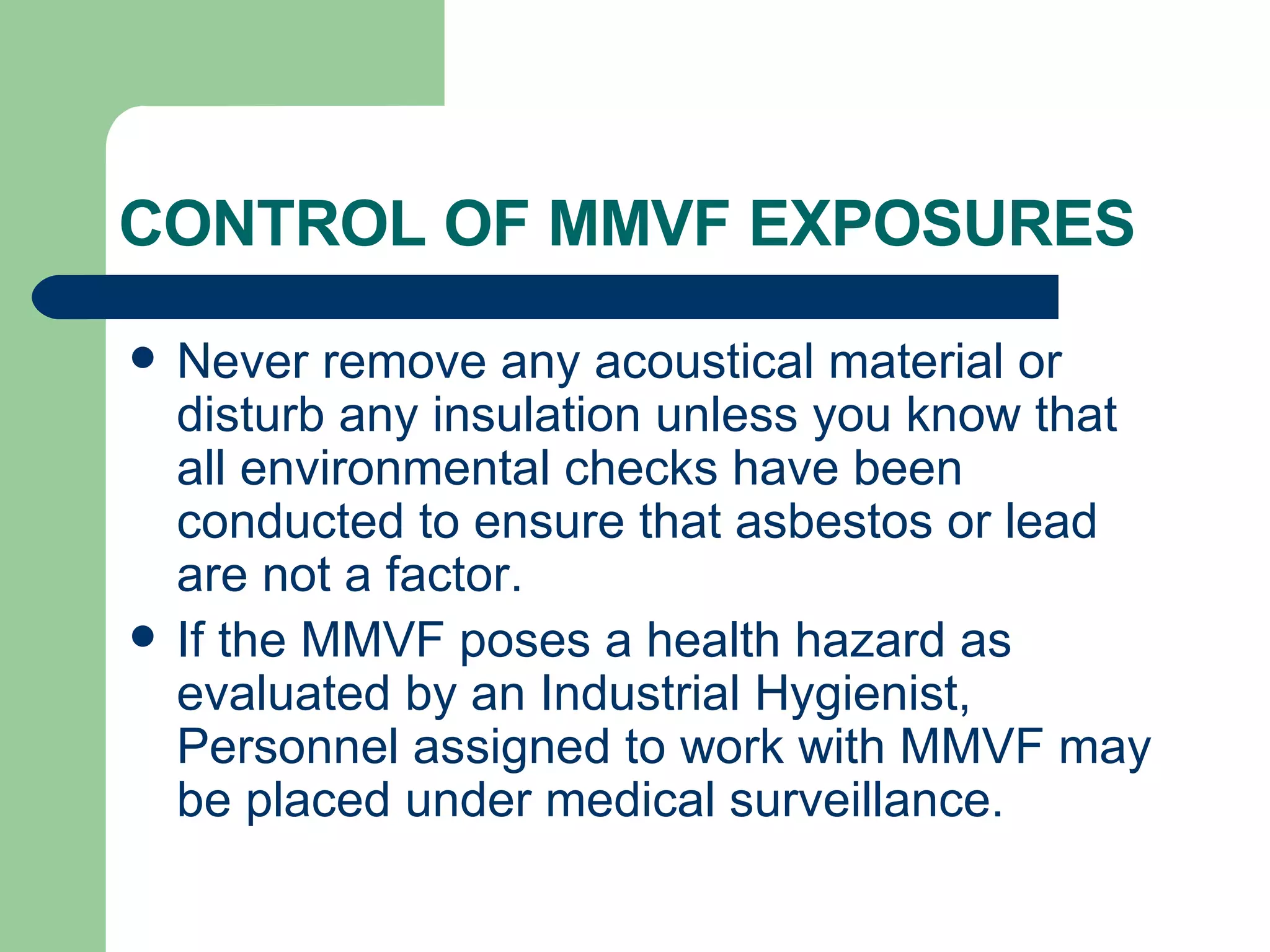 CONTROL OF MMVF EXPOSURES  Never remove any acoustical material or disturb any insulation unless you know that all environmental checks have been conducted to ensure that asbestos or lead are not a factor.  If the MMVF poses a health hazard as evaluated by an Industrial Hygienist, Personnel assigned to work with MMVF may be placed under medical surveillance.  