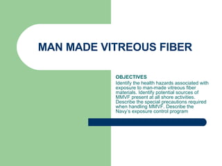 MAN MADE VITREOUS FIBER  OBJECTIVES Identify the health hazards associated with exposure to man-made vitreous fiber materials. Identify potential sources of MMVF present at all shore activities. Describe the special precautions required when handling MMVF. Describe the Navy’s exposure control program 