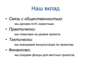 Наш вклад Связь с общественностью : мы делаем  OLPC  известным . Практически : мы помогаем на уровне проекта . Тактически : мы оказываем консультации по проектам . Финансово : мы   создаем фонды   для местных проектов . 
