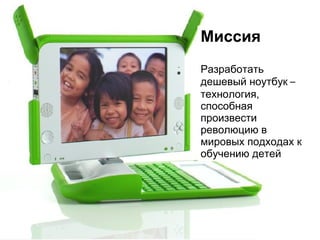 Миссия Разработать дешевый ноутбук  –  технология, способная произвести революцию в мировых подходах к обучению детей 