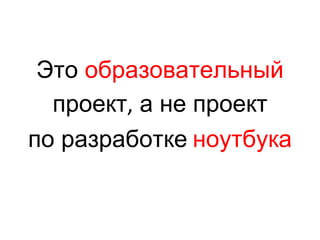 Это  образовательный проект ,  а не проект по разработке   ноутбука 