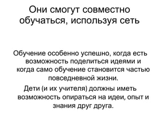 Они смогут совместно обучать c я, используя сеть Обучение особенно успешно, когда есть возможность поделиться идеями и когда само обучение становится частью   повседневной жизни . Дети  ( и их учителя )  должны иметь возможность опираться на идеи ,  опыт   и   знания друг друга . 