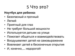 5  Что это ? Ноутбук для ребенка : Безопасный и прочный Легкий Приятный для глаз Не требует большой мощности Используется детьми на улице Помогает общаться и взаимодействовать Воодушевляет детей на самовыражение Вовлекает детей в бесконечные открытия И, конечно, ….  недорогой ! 