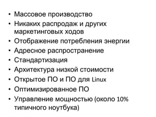 Массовое производство Никаких распродаж и других маркетинговых ходов Отображение потребления энергии Адресное распространение Стандартизация Архитектура низкой стоимости Открытое ПО и ПО для  Linux Оптимизированное ПО Управление мощностью  ( около  10%  типичного ноутбука ) 