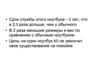 Срок службы этого ноутбука   –  5  лет, что в 2 .5  раза дольше, чем у обычного В 2 раза меньшие размеры и вес по сравнению с обычным ноутбуком Цель :  ни один ноутбук  XO  не закончит свое существование на помойке 