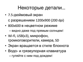 Некоторые детали … 7.5 -дюймовый   экран с разрешением  1200x900 (200 dpi) 800x600  в нецветном режиме видно даже под прямым солнцем ! Wi-fi, USB(x3),  микрофон ,  громкоговорители ,  камера , SD Экран вращается   в стиле блокнота Водо- и грязеупорная клавиатура гуляйте с ним под дождем ! 
