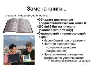 Замена книги … Обладает диагональю среднестатистической книги  8” 200 dpi 6  бит   на пиксель ( эквивалентно тексту ) Отражающий и пропускающий экран Черно-белый при отражении Цветной с подсветкой ( с немного меньшим разрешением ) При комнатном освещении разрешение увеличивается 
