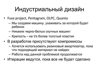 Индустриальный дизайн Fuse project, Pentagram, OLPC, Quanta Мы создаем машину, ухаживать за которой будет ребенок Никаких черно-белых скучных машин ! Крепость  –  на  5%  более толстый пластик В разработке присутствуют компромиссы Хочется использовать резиновый амортизатор, пока что подходящий материал не найден Работа над данной проблемой продолжается Итерации ведутся, пока все не будет сделано 
