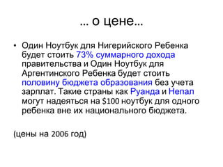 …  о цене … Один Ноутбук для Нигерийского Ребенка   будет стоить  73%  суммарного дохода  правительства   и   Один Ноутбук для Аргентинского Ребенка   будет стоить  половину бюджета образования  без учета зарплат .  Такие страны как  Руанда   и   Непал   могут надеяться на  $100  ноутбук для одного ребенка вне их национального бюджета .  ( цены на  2006  год ) 