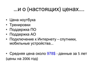 … и   о  ( настоящих )  ценах …. Цена ноутбука   Тренировки Поддержка ПО Поддержка АО Подключение к Интернету  –  спутники ,  мобильные устройства ... Средняя цена около  978$  -  данные за  5  лет   ( цены на  2006  год ) 