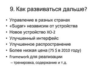 9 .  Как развиваться дальше ? Управление в разных странах « Sugar » независим от устройства Новое устройство  XO-2 Улучшенный интерфейс Улучшенное распространение Более низкая цена  (75 $  в  2010  году ) Framework  для реализации тренировка ,  содержание и т.д. 
