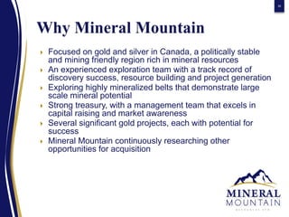 30




   Focused on gold and silver in Canada, a politically stable
    and mining friendly region rich in mineral resources
   An experienced exploration team with a track record of
    discovery success, resource building and project generation
   Exploring highly mineralized belts that demonstrate large
    scale mineral potential
   Strong treasury, with a management team that excels in
    capital raising and market awareness
   Several significant gold projects, each with potential for
    success
   Mineral Mountain continuously researching other
    opportunities for acquisition
 