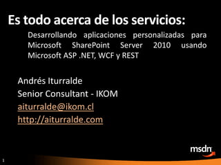 Es todo acerca de los servicios: Desarrollando aplicaciones personalizadas para Microsoft SharePoint Server 2010 usando Microsoft ASP .NET, WCF y REST Andrés Iturralde Senior Consultant - IKOM aiturralde@ikom.cl http://aiturralde.com 