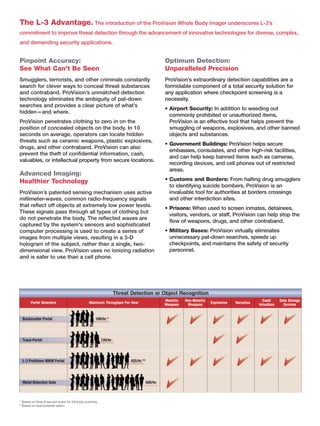 The L-3 Advantage. The introduction of the ProVision Whole Body Imager underscores L-3’s
commitment to improve threat detection through the advancement of innovative technologies for diverse, complex,
and demanding security applications.


Pinpoint Accuracy:                                           Optimum Detection:
See What Can’t Be Seen                                       Unparalleled Precision
Smugglers, terrorists, and other criminals constantly        ProVision’s extraordinary detection capabilities are a
search for clever ways to conceal threat substances          formidable component of a total security solution for
and contraband. ProVision’s unmatched detection              any application where checkpoint screening is a
technology eliminates the ambiguity of pat-down              necessity.
searches and provides a clear picture of what’s
                                                             • Airport Security: In addition to weeding out
hidden—and where.
                                                               commonly prohibited or unauthorized items,
ProVision penetrates clothing to zero in on the                ProVision is an effective tool that helps prevent the
position of concealed objects on the body. In 10               smuggling of weapons, explosives, and other banned
seconds on average, operators can locate hidden                objects and substances.
threats such as ceramic weapons, plastic explosives,
                                                             • Government Buildings: ProVision helps secure
drugs, and other contraband. ProVision can also
                                                               embassies, consulates, and other high-risk facilities,
prevent the theft of conﬁdential information, cash,
                                                               and can help keep banned items such as cameras,
valuables, or intellectual property from secure locations.
                                                               recording devices, and cell phones out of restricted
                                                               areas.
Advanced Imaging:
Healthier Technology                                         • Customs and Borders: From halting drug smugglers
                                                               to identifying suicide bombers, ProVision is an
ProVision’s patented sensing mechanism uses active             invaluable tool for authorities at borders crossings
millimeter-waves, common radio-frequency signals               and other interdiction sites.
that reﬂect off objects at extremely low power levels.
                                                             • Prisons: When used to screen inmates, detainees,
These signals pass through all types of clothing but
                                                               visitors, vendors, or staff, ProVision can help stop the
do not penetrate the body. The reﬂected waves are
                                                               ﬂow of weapons, drugs, and other contraband.
captured by the system's sensors and sophisticated
computer processing is used to create a series of            • Military Bases: ProVision virtually eliminates
images from multiple views, resulting in a 3-D                 unnecessary pat-down searches, speeds up
hologram of the subject, rather than a single, two-            checkpoints, and maintains the safety of security
dimensional view. ProVision uses no ionizing radiation         personnel.
and is safer to use than a cell phone.




* Based on three 8-second scans for full-body scanning
**Based on dual-screener option
 