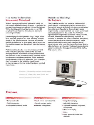 Field-Tested Performance:                                         Operational Flexibility:
Unsurpassed Throughput                                            Go Conﬁgure
When it comes to throughput, there’s no match for                 The ProVision system can easily be conﬁgured to
the rugged, reliable ProVision. In about 10 seconds on            meet speciﬁc throughput and facility requirements,
average, operators can complete a thorough body scan.             from single scanner and single computer combinations
With potential peak throughput levels of over 400                 to multilane conﬁgurations. Depending on space
people an hour, ProVision far outpaces alternative                requirements, operator controls can be set up remotely
screening methods.                                                or directly adjacent to the portal. The ProVision
                                                                  operator console provides screeners with a powerful,
Other imaging technologies take only a single frame               intuitive, and easy-to-use operating interface. In
scan from one direction at a time, requiring multiple             addition to weapons and other contraband, ProVision’s
scans for the same coverage. The time required to                 unmatched single-scan detection capability spots
position an individual to be scanned and to scrutinize            even the slimmest objects—such as CDs, paper
the resulting images can dramatically lower throughput            currency, and other razor-thin items. ProVision detects
rates.                                                            objects hidden anywhere on the body in seconds, and
                                                                  accommodates the throughput needs of high-trafﬁc,
ProVision eliminates the need for unnecessary and                 high-volume sites.
time-consuming physical searches that can limit
throughput levels. In addition to being more invasive
and stressful for the individuals being screened, these
pat-down and strip searches place a high degree of
physical stress on security personnel. With ProVision,
there’s no need for the repetitive bending and
stretching required for that kind of hands-on physical
inspections.



                      ProVision’s user-friendly operator console allows

                      operators to initiate scans, view frames, and

                      examine scans with just a touch




Features

Standard Features                            Optional Features                       Scanning Features
• Transparent walls                          • Touch screen scanner control          • Image frame display
• Rigid construction                         • Remote operator station               • Adjustable play speed
• Conﬁgurable operating modes                • Multilane conﬁguration                • Adjustable lightening, brightness,
                                                                                       and contrast
                                                                                     • Mirror scan display
                                                                                     • Zoom
                                                                                     • Basic, enhanced, or full view
                                                                                       selection
 