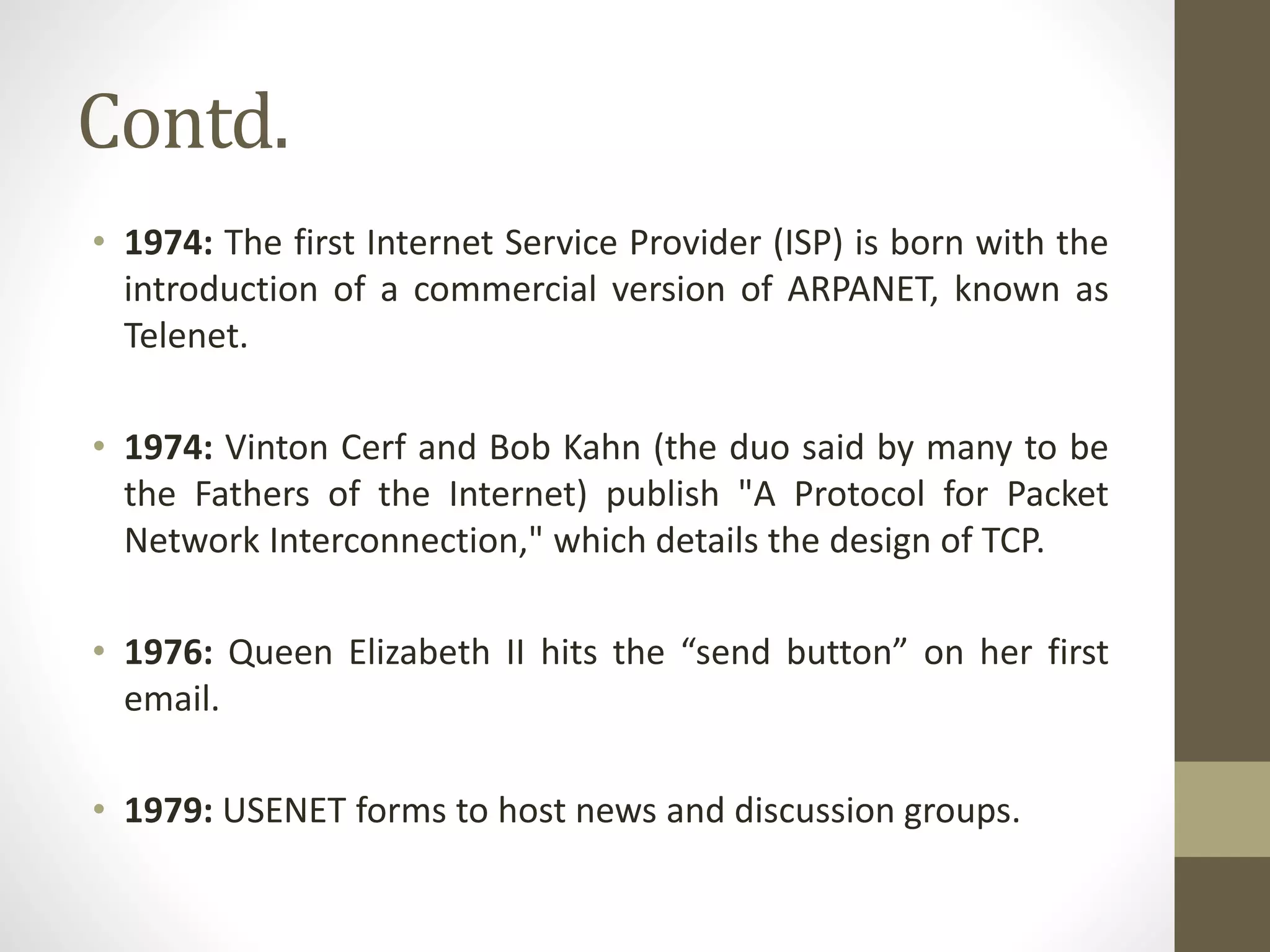 Contd.
• 1974: The first Internet Service Provider (ISP) is born with the
introduction of a commercial version of ARPANET, known as
Telenet.
• 1974: Vinton Cerf and Bob Kahn (the duo said by many to be
the Fathers of the Internet) publish "A Protocol for Packet
Network Interconnection," which details the design of TCP.
• 1976: Queen Elizabeth II hits the “send button” on her first
email.
• 1979: USENET forms to host news and discussion groups.
 
