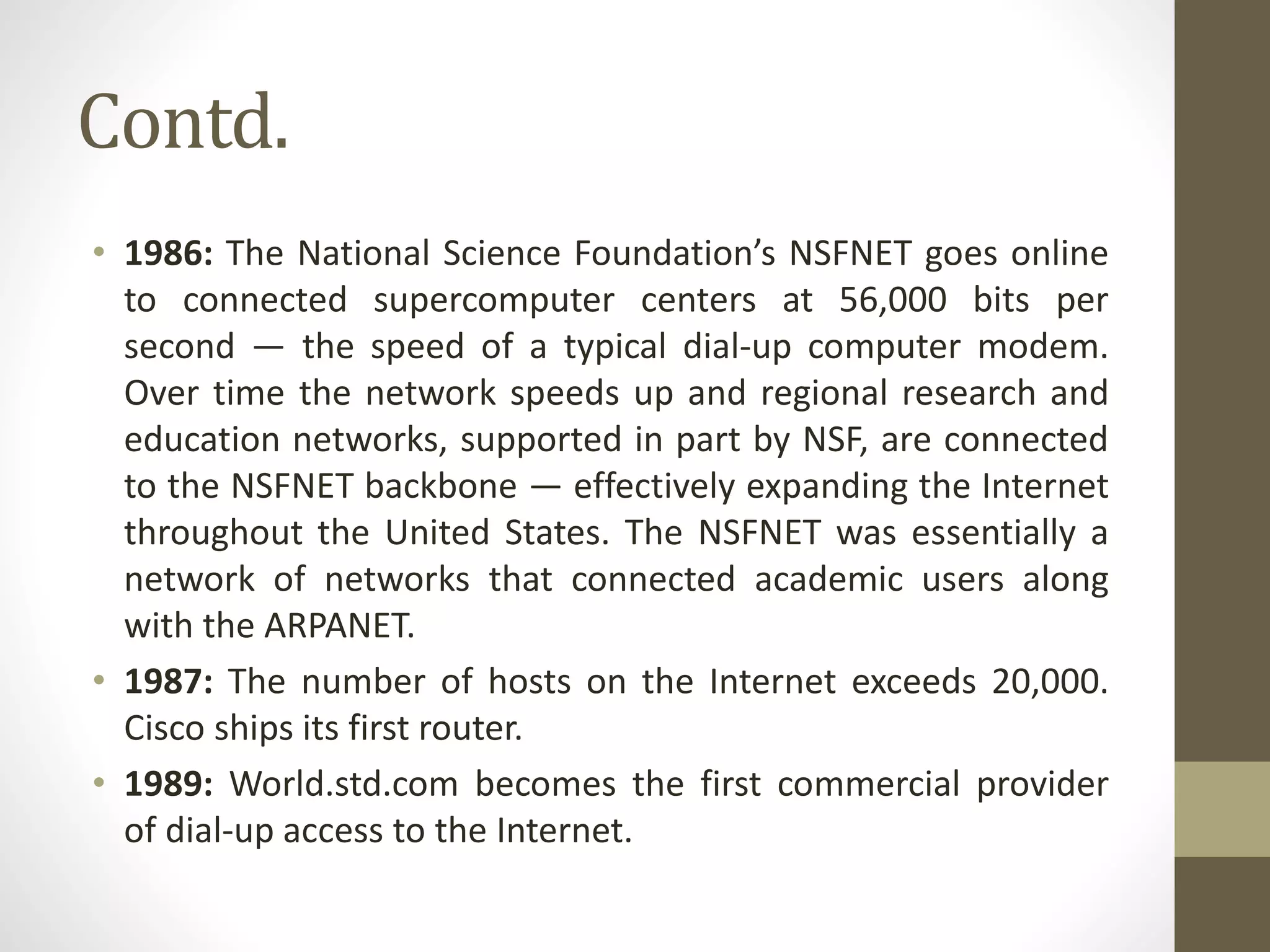 Contd.
• 1986: The National Science Foundation’s NSFNET goes online
to connected supercomputer centers at 56,000 bits per
second — the speed of a typical dial-up computer modem.
Over time the network speeds up and regional research and
education networks, supported in part by NSF, are connected
to the NSFNET backbone — effectively expanding the Internet
throughout the United States. The NSFNET was essentially a
network of networks that connected academic users along
with the ARPANET.
• 1987: The number of hosts on the Internet exceeds 20,000.
Cisco ships its first router.
• 1989: World.std.com becomes the first commercial provider
of dial-up access to the Internet.
 