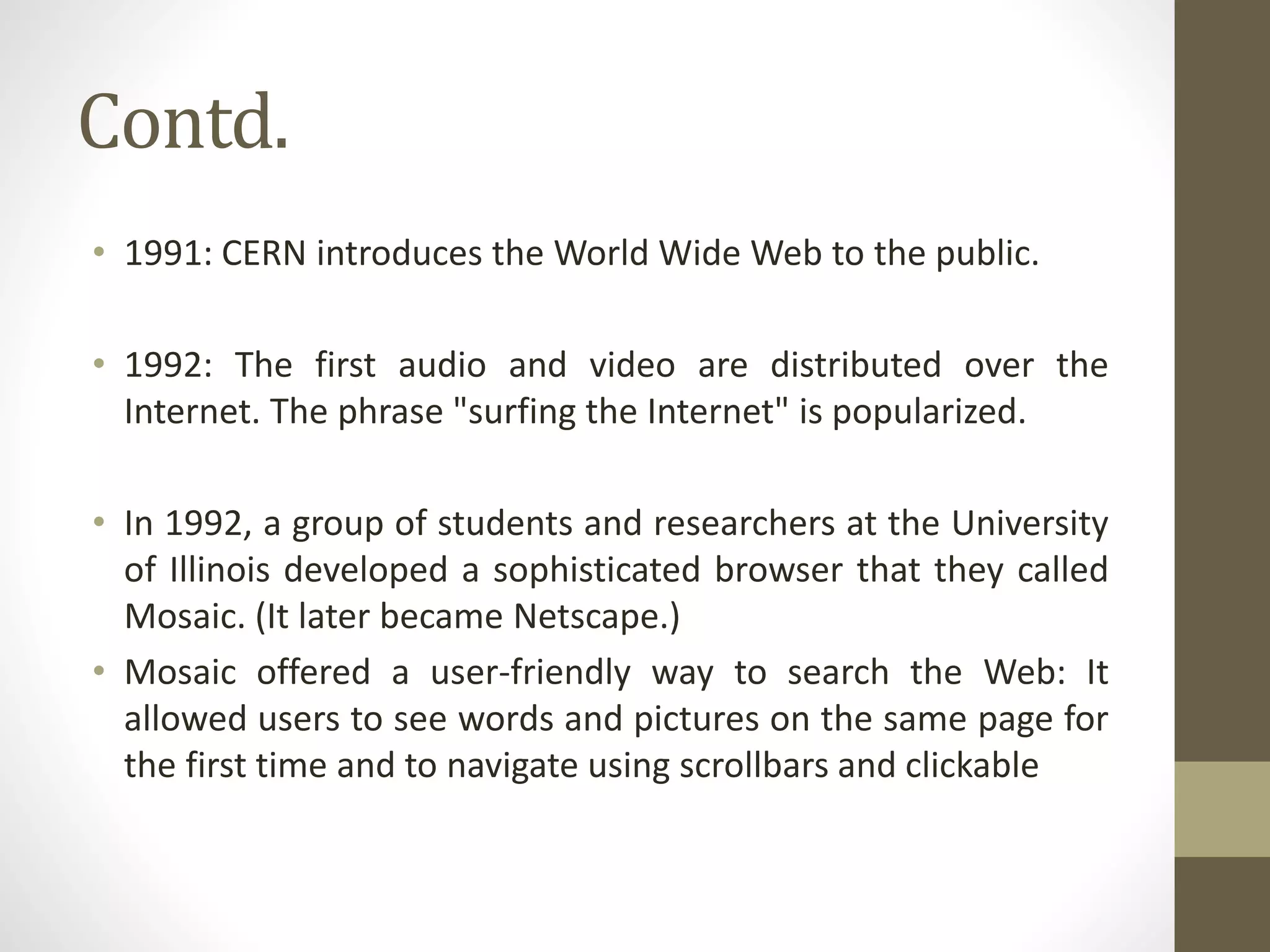 Contd.
• 1991: CERN introduces the World Wide Web to the public.
• 1992: The first audio and video are distributed over the
Internet. The phrase "surfing the Internet" is popularized.
• In 1992, a group of students and researchers at the University
of Illinois developed a sophisticated browser that they called
Mosaic. (It later became Netscape.)
• Mosaic offered a user-friendly way to search the Web: It
allowed users to see words and pictures on the same page for
the first time and to navigate using scrollbars and clickable
 