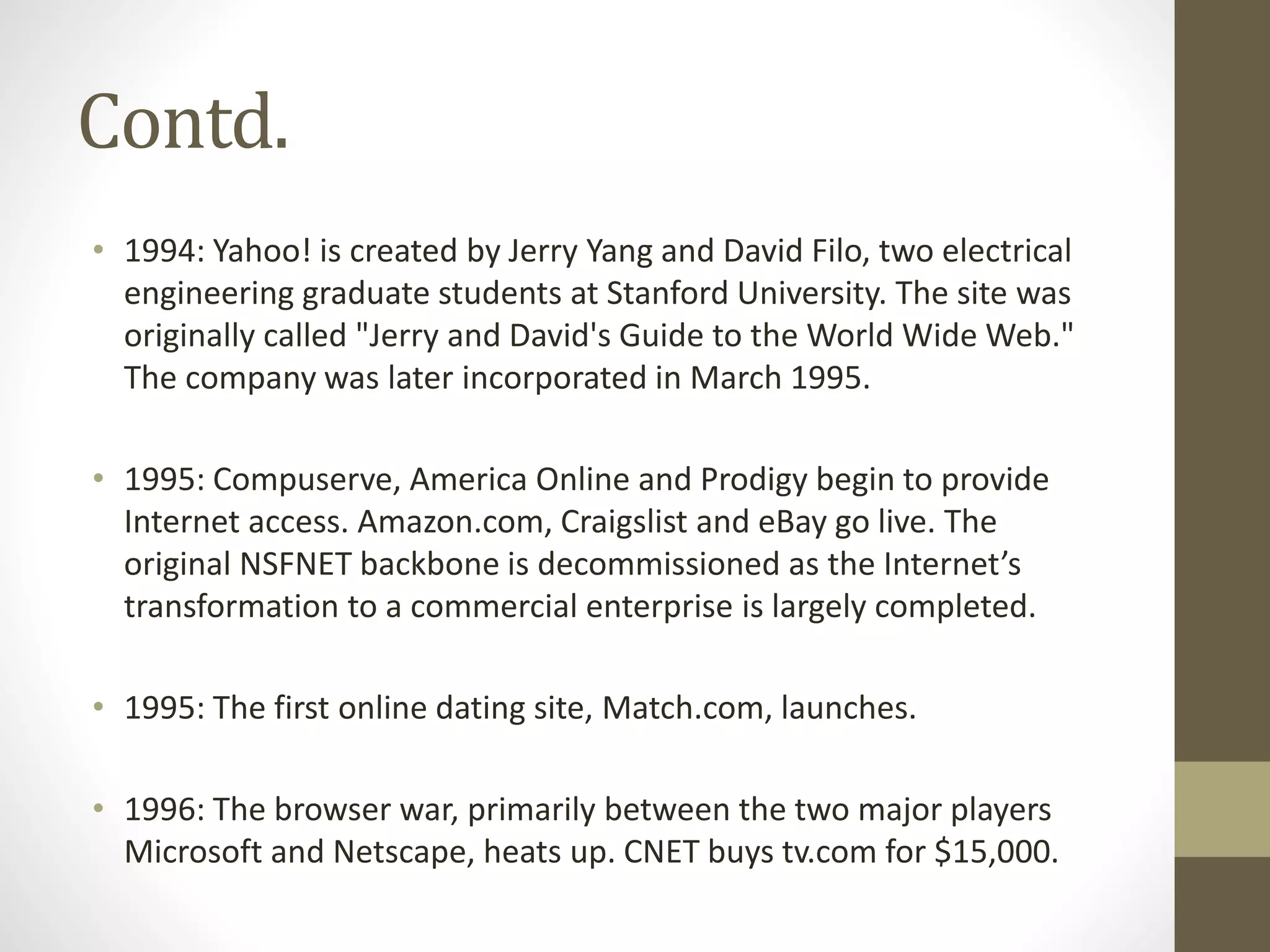 Contd.
• 1994: Yahoo! is created by Jerry Yang and David Filo, two electrical
engineering graduate students at Stanford University. The site was
originally called "Jerry and David's Guide to the World Wide Web."
The company was later incorporated in March 1995.
• 1995: Compuserve, America Online and Prodigy begin to provide
Internet access. Amazon.com, Craigslist and eBay go live. The
original NSFNET backbone is decommissioned as the Internet’s
transformation to a commercial enterprise is largely completed.
• 1995: The first online dating site, Match.com, launches.
• 1996: The browser war, primarily between the two major players
Microsoft and Netscape, heats up. CNET buys tv.com for $15,000.
 