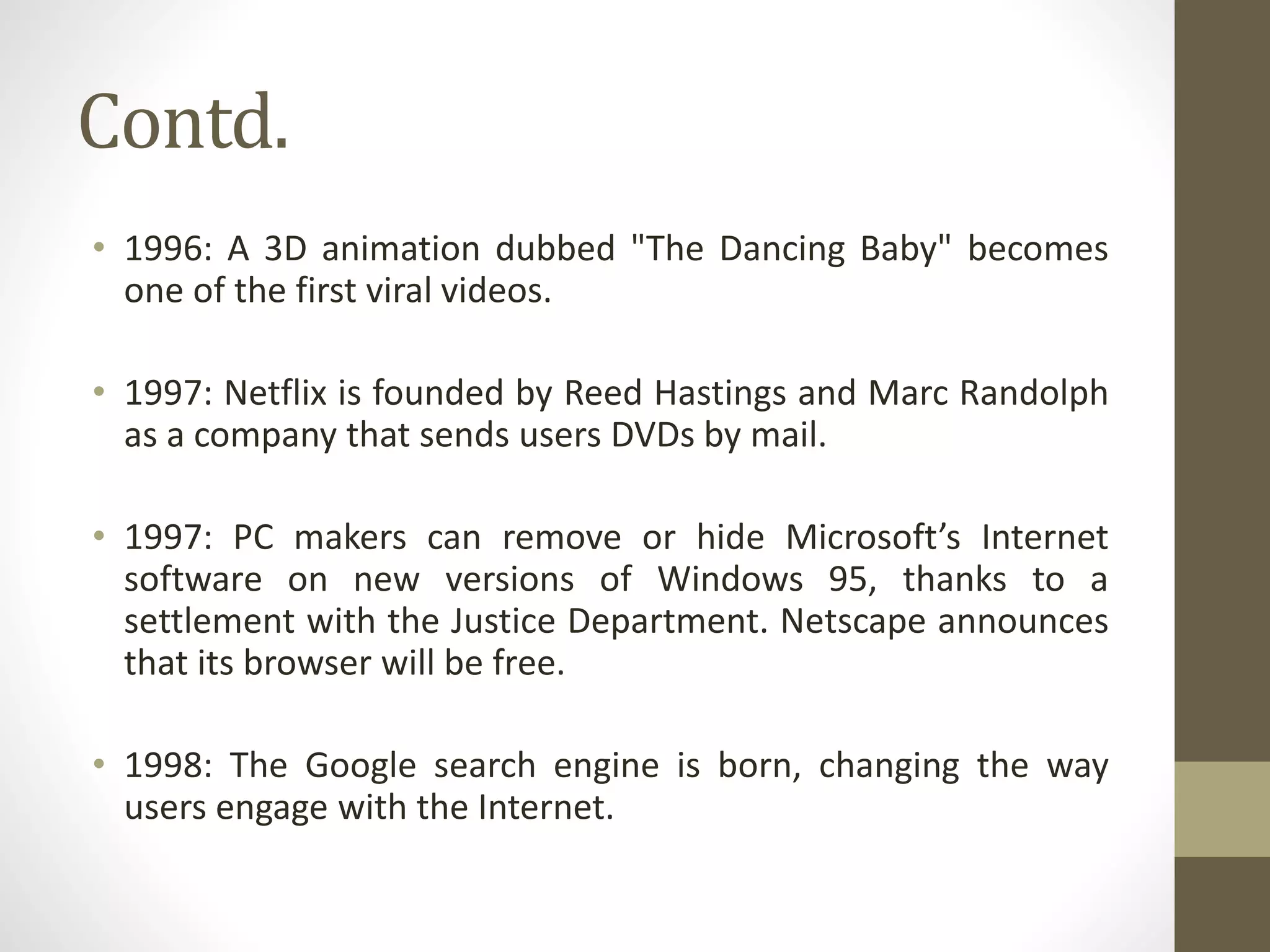 Contd.
• 1996: A 3D animation dubbed "The Dancing Baby" becomes
one of the first viral videos.
• 1997: Netflix is founded by Reed Hastings and Marc Randolph
as a company that sends users DVDs by mail.
• 1997: PC makers can remove or hide Microsoft’s Internet
software on new versions of Windows 95, thanks to a
settlement with the Justice Department. Netscape announces
that its browser will be free.
• 1998: The Google search engine is born, changing the way
users engage with the Internet.
 