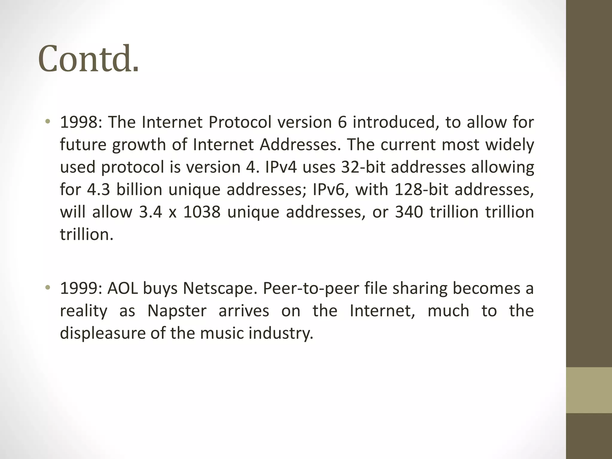 Contd.
• 1998: The Internet Protocol version 6 introduced, to allow for
future growth of Internet Addresses. The current most widely
used protocol is version 4. IPv4 uses 32-bit addresses allowing
for 4.3 billion unique addresses; IPv6, with 128-bit addresses,
will allow 3.4 x 1038 unique addresses, or 340 trillion trillion
trillion.
• 1999: AOL buys Netscape. Peer-to-peer file sharing becomes a
reality as Napster arrives on the Internet, much to the
displeasure of the music industry.
 