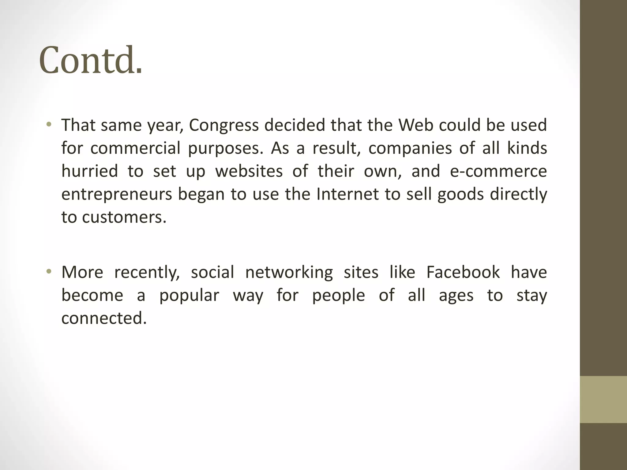Contd.
• That same year, Congress decided that the Web could be used
for commercial purposes. As a result, companies of all kinds
hurried to set up websites of their own, and e-commerce
entrepreneurs began to use the Internet to sell goods directly
to customers.
• More recently, social networking sites like Facebook have
become a popular way for people of all ages to stay
connected.
 