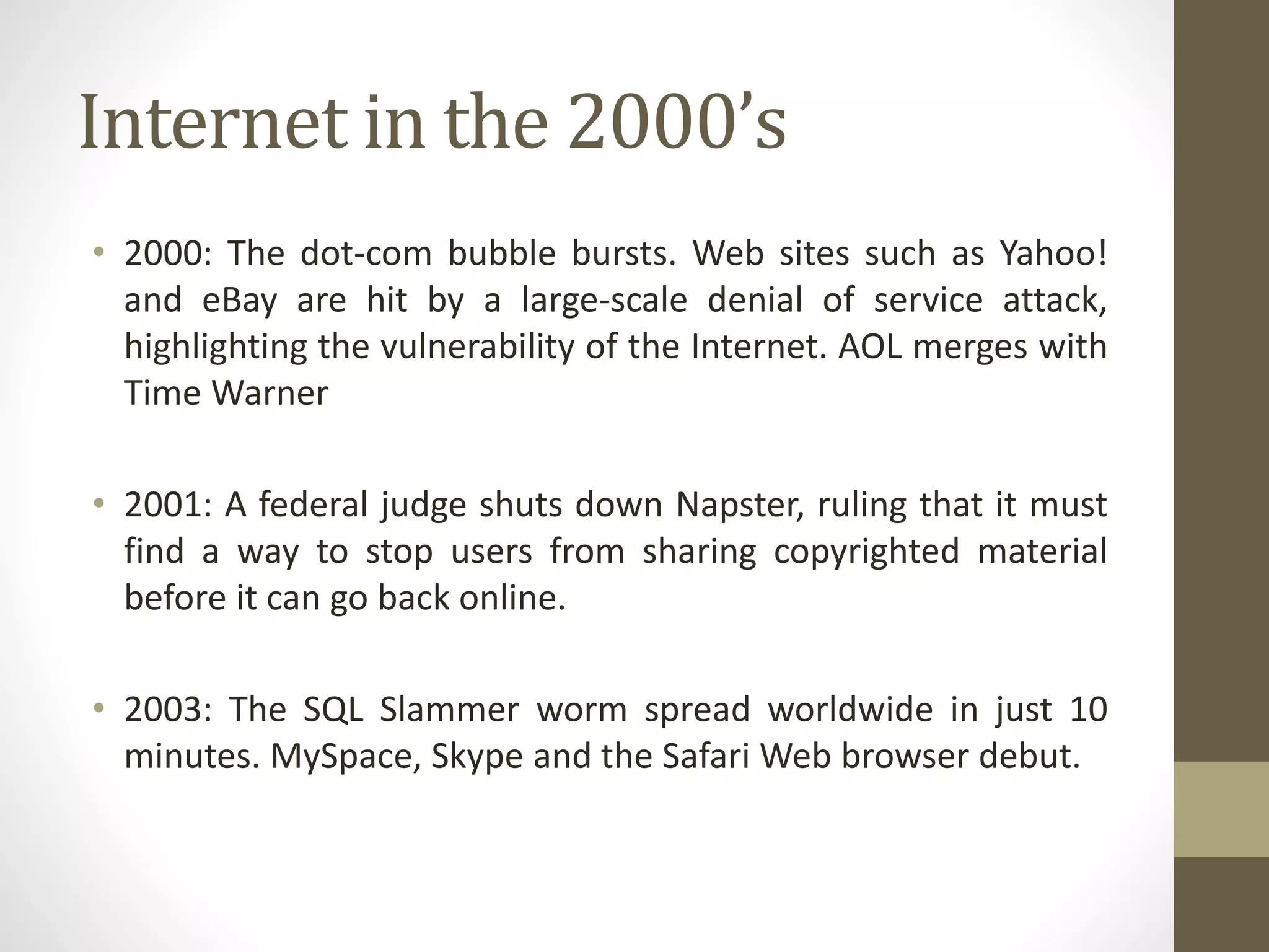 Internet in the 2000’s
• 2000: The dot-com bubble bursts. Web sites such as Yahoo!
and eBay are hit by a large-scale denial of service attack,
highlighting the vulnerability of the Internet. AOL merges with
Time Warner
• 2001: A federal judge shuts down Napster, ruling that it must
find a way to stop users from sharing copyrighted material
before it can go back online.
• 2003: The SQL Slammer worm spread worldwide in just 10
minutes. MySpace, Skype and the Safari Web browser debut.
 