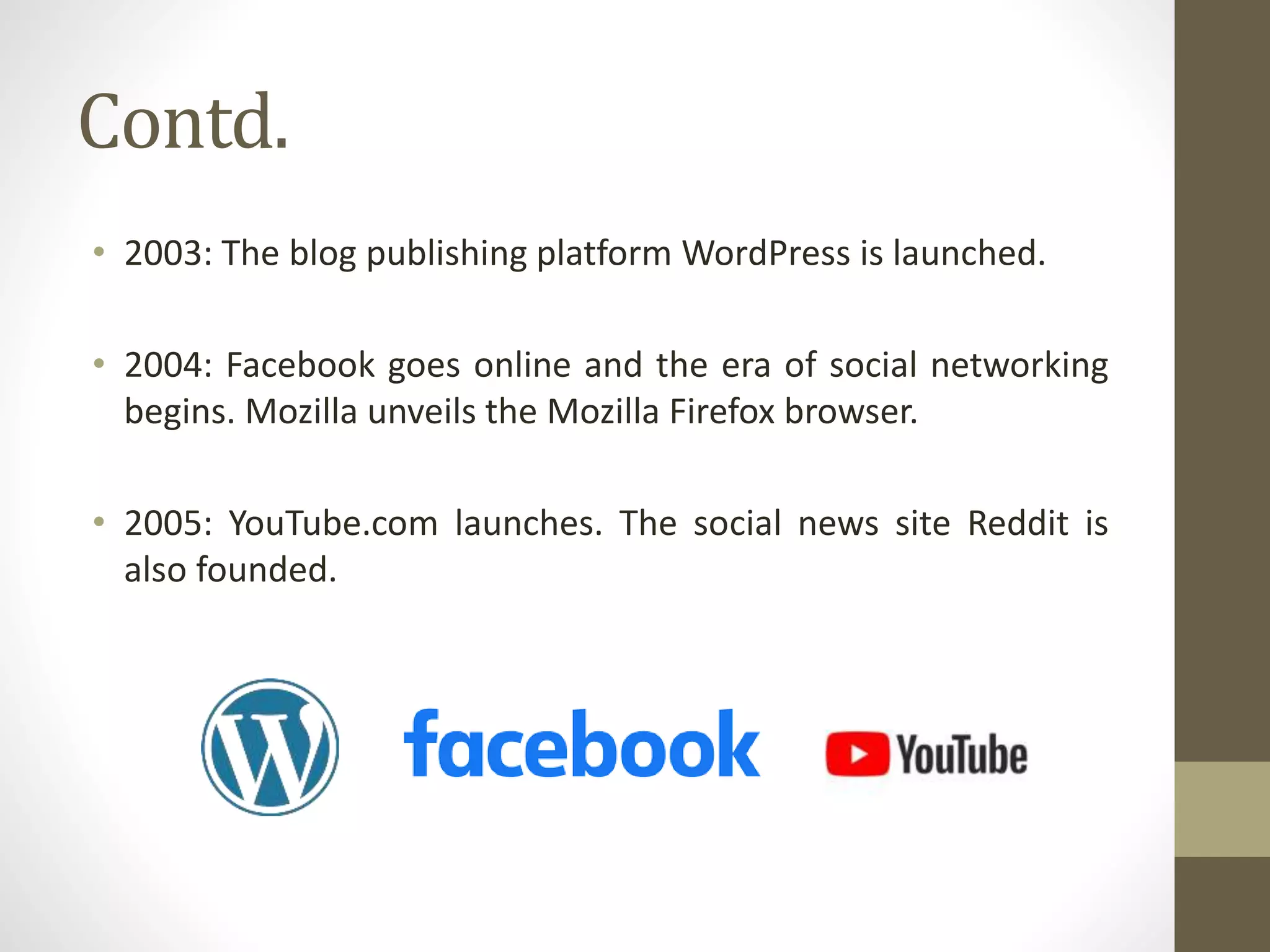 Contd.
• 2003: The blog publishing platform WordPress is launched.
• 2004: Facebook goes online and the era of social networking
begins. Mozilla unveils the Mozilla Firefox browser.
• 2005: YouTube.com launches. The social news site Reddit is
also founded.
 