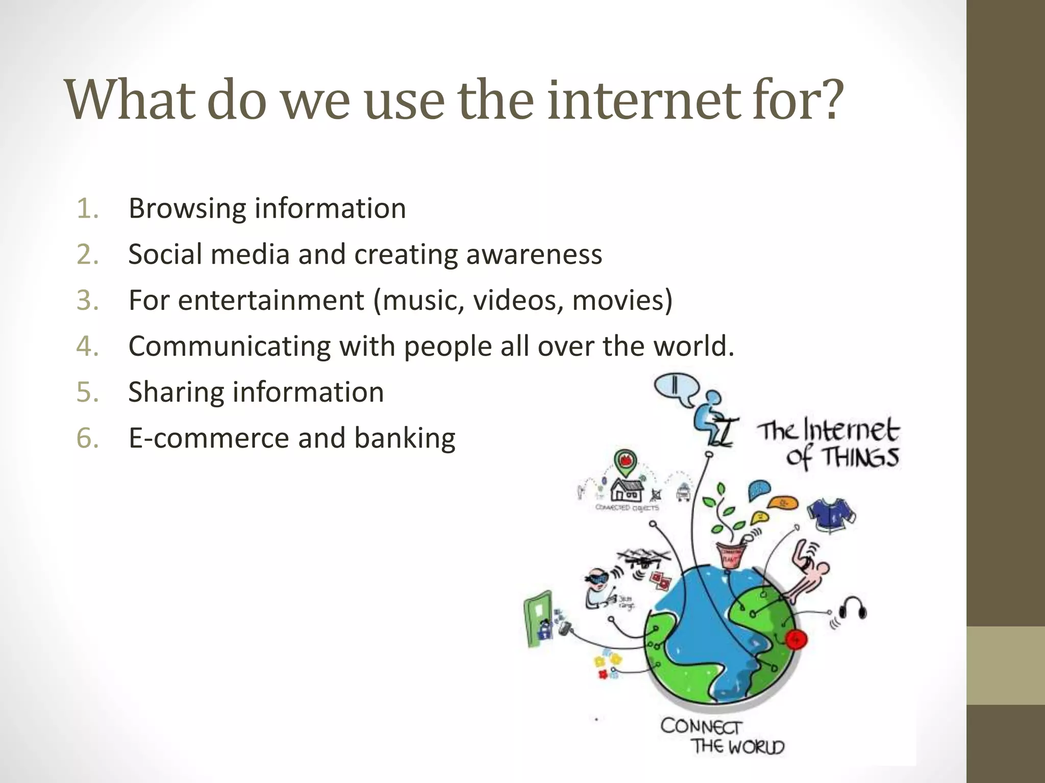 What do we use the internet for?
1. Browsing information
2. Social media and creating awareness
3. For entertainment (music, videos, movies)
4. Communicating with people all over the world.
5. Sharing information
6. E-commerce and banking
 