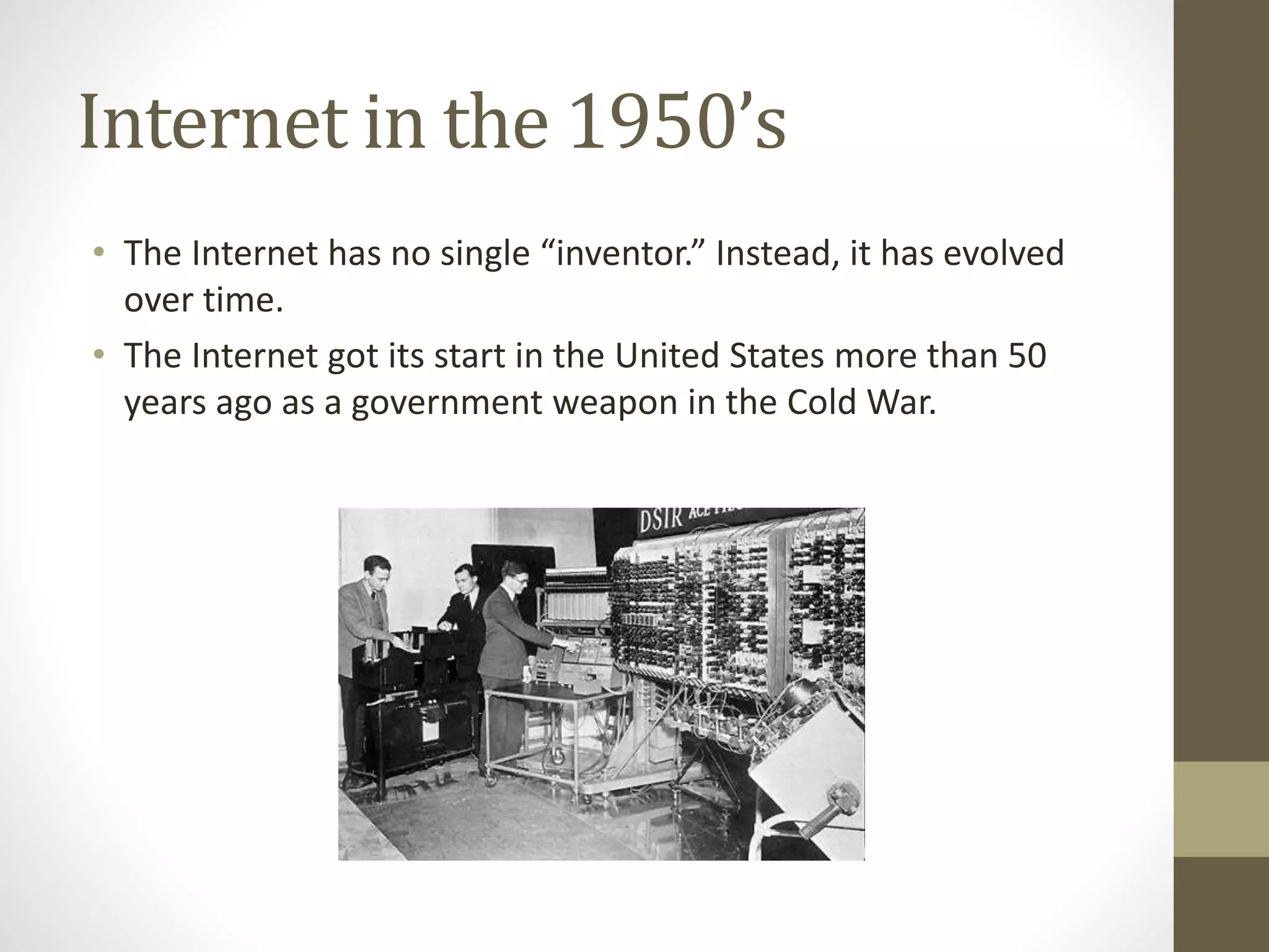 Internet in the 1950’s
• The Internet has no single “inventor.” Instead, it has evolved
over time.
• The Internet got its start in the United States more than 50
years ago as a government weapon in the Cold War.
 
