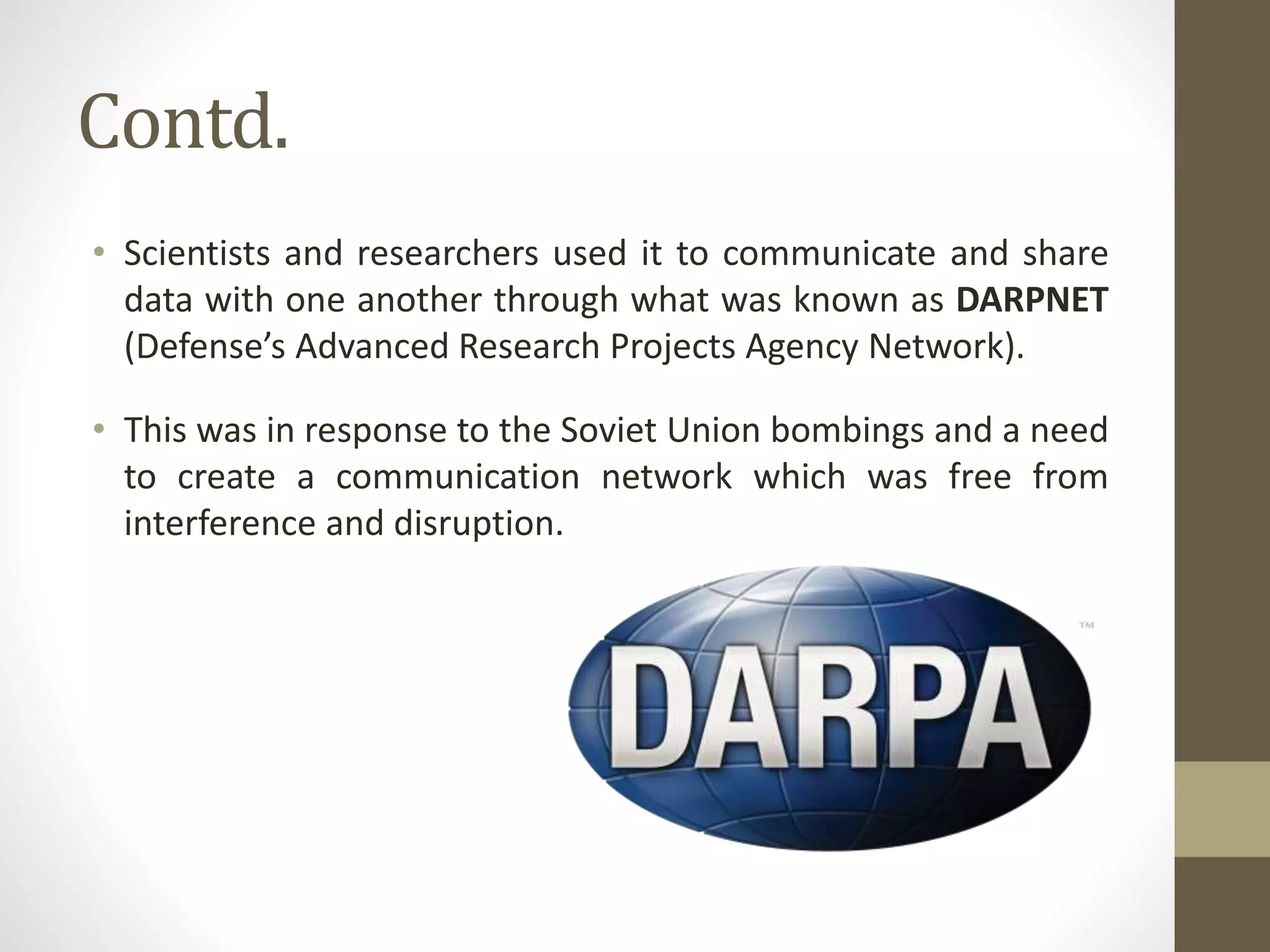 Contd.
• Scientists and researchers used it to communicate and share
data with one another through what was known as DARPNET
(Defense’s Advanced Research Projects Agency Network).
• This was in response to the Soviet Union bombings and a need
to create a communication network which was free from
interference and disruption.
 