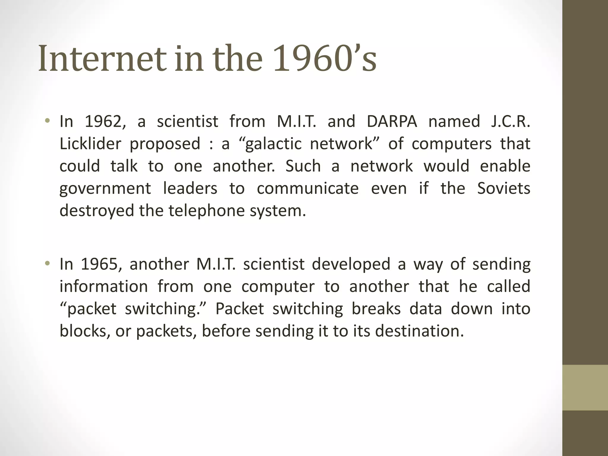 Internet in the 1960’s
• In 1962, a scientist from M.I.T. and DARPA named J.C.R.
Licklider proposed : a “galactic network” of computers that
could talk to one another. Such a network would enable
government leaders to communicate even if the Soviets
destroyed the telephone system.
• In 1965, another M.I.T. scientist developed a way of sending
information from one computer to another that he called
“packet switching.” Packet switching breaks data down into
blocks, or packets, before sending it to its destination.
 
